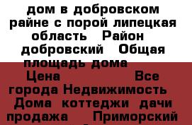 дом в добровском райне,с.порой липецкая область › Район ­ добровский › Общая площадь дома ­ 62 › Цена ­ 1 000 000 - Все города Недвижимость » Дома, коттеджи, дачи продажа   . Приморский край,Артем г.